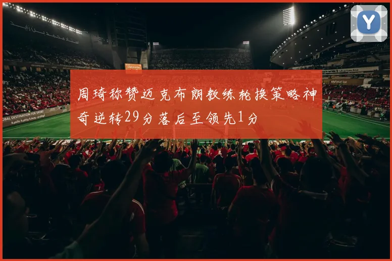 周琦称赞迈克布朗教练轮换策略神奇逆转29分落后至领先1分
