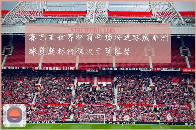 赛巴里世界杯前两场均进球成非洲球员新标杆仅次于萨拉赫