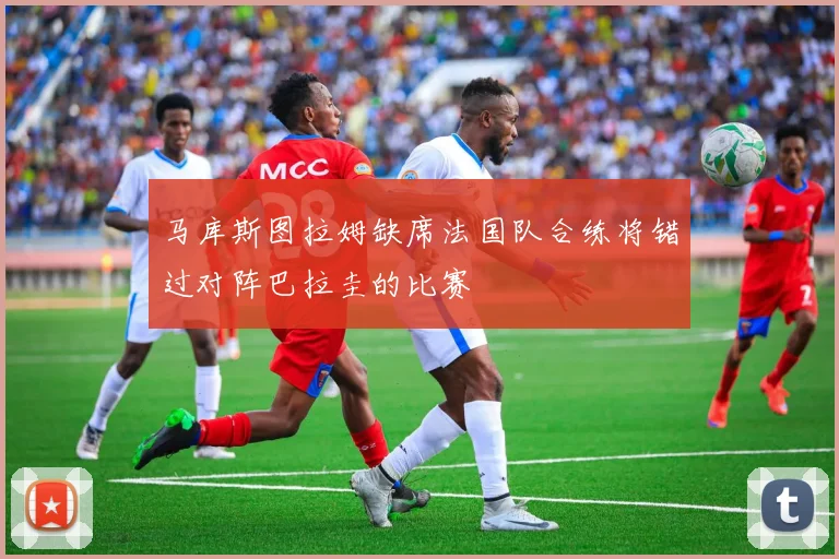 马库斯图拉姆缺席法国队合练将错过对阵巴拉圭的比赛