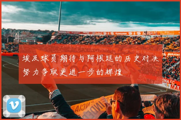 埃及球员期待与阿根廷的历史对决努力争取更进一步的辉煌
