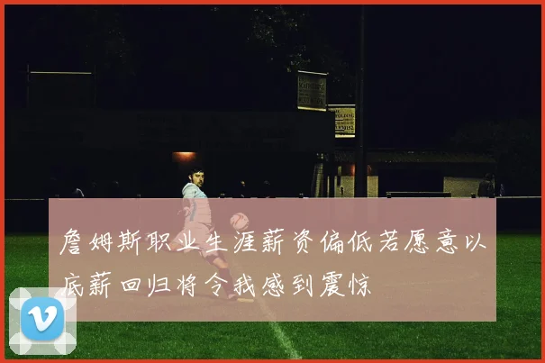 詹姆斯职业生涯薪资偏低若愿意以底薪回归将令我感到震惊