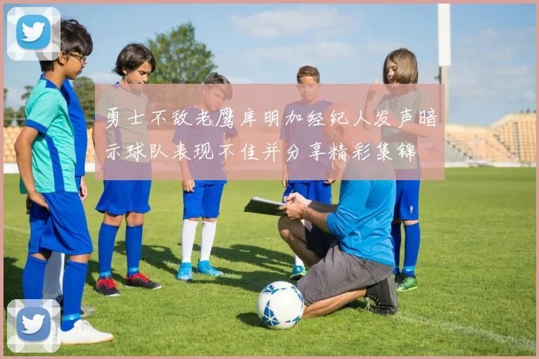 勇士不敌老鹰库明加经纪人发声暗示球队表现不佳并分享精彩集锦