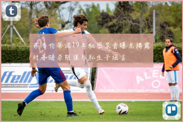 弗洛伦蒂诺19年秘密录音曝光揭露对手暗杀阴谋与私生子谣言