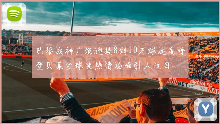 巴黎战神广场迎接8到10万球迷高呼登贝莱金球奖热情场面引人注目