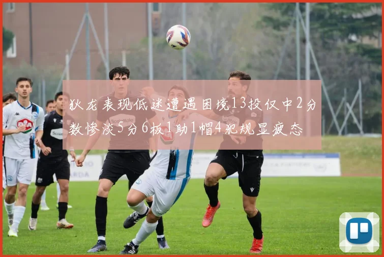 狄龙表现低迷遭遇困境13投仅中2分数惨淡5分6板1助1帽4犯规显疲态