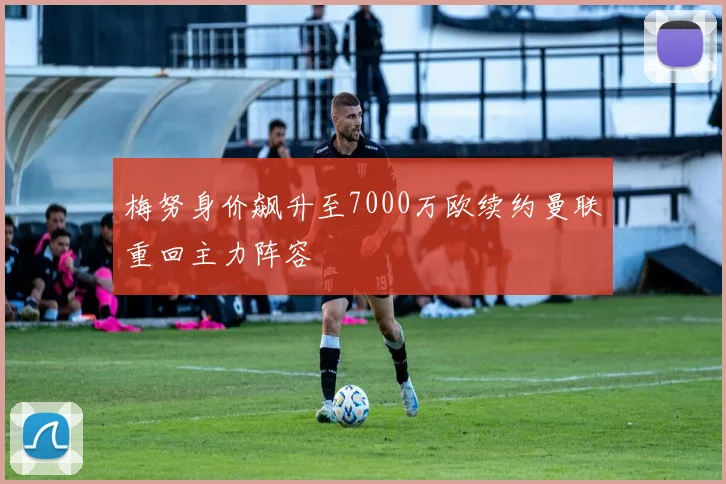 梅努身价飙升至7000万欧续约曼联重回主力阵容