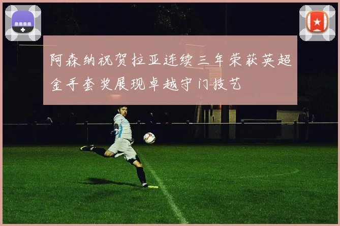阿森纳祝贺拉亚连续三年荣获英超金手套奖展现卓越守门技艺