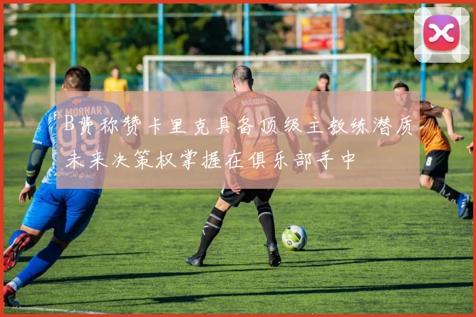 B费称赞卡里克具备顶级主教练潜质未来决策权掌握在俱乐部手中