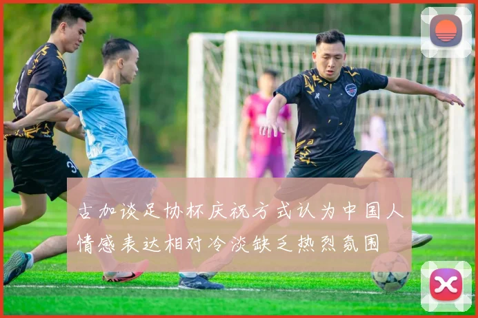 古加谈足协杯庆祝方式认为中国人情感表达相对冷淡缺乏热烈氛围