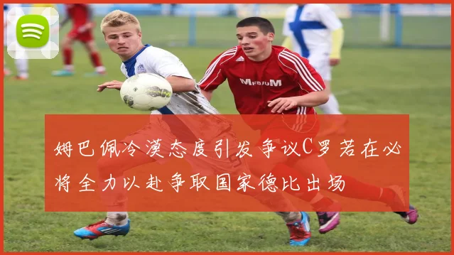 姆巴佩冷漠态度引发争议C罗若在必将全力以赴争取国家德比出场