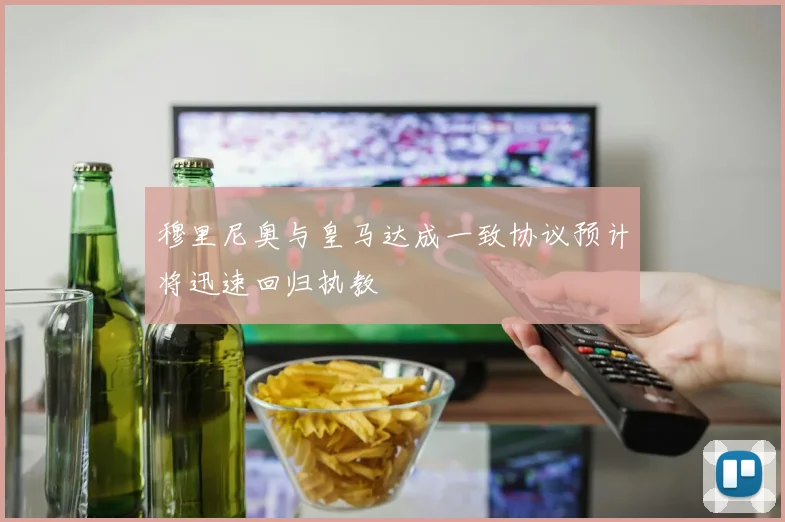 穆里尼奥与皇马达成一致协议预计将迅速回归执教