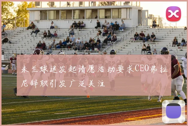 米兰球迷发起请愿活动要求CEO弗拉尼辞职引发广泛关注