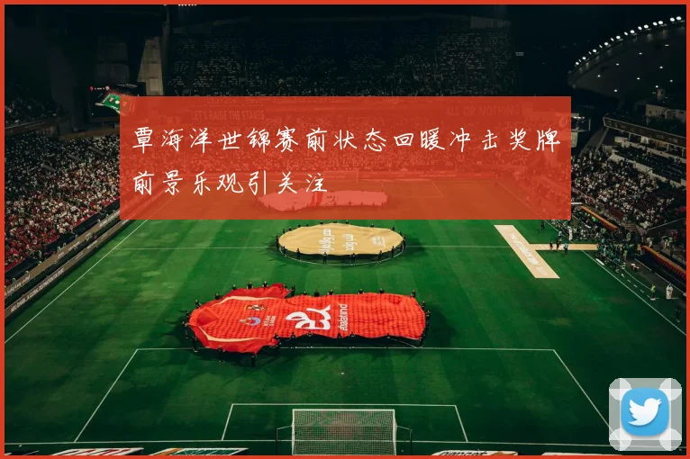 覃海洋世锦赛前状态回暖冲击奖牌前景乐观引关注