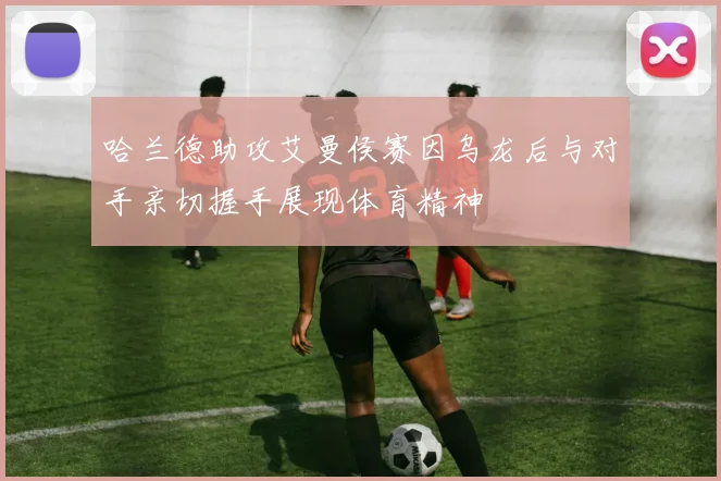 哈兰德助攻艾曼侯赛因乌龙后与对手亲切握手展现体育精神