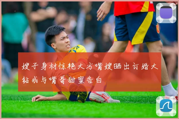 嫂子身材惊艳大方嘴嫂晒出订婚大钻戒与嘴哥甜蜜告白